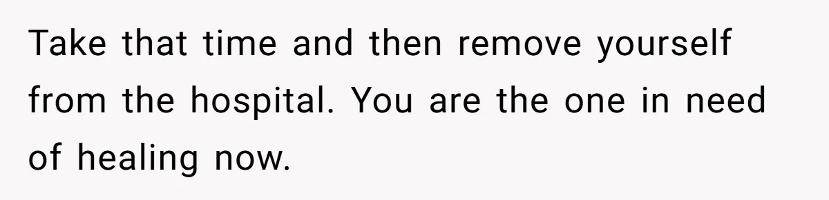 Take that time and then remove yourself from the hospital. You are the one in need of healing now.