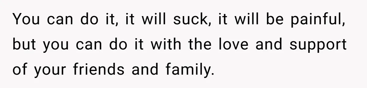 You can do it, it will suck, it will be painful, but you can do it with the love and support of your friends and family.