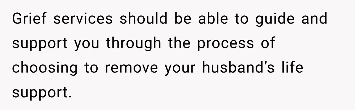 Grief services should be able to guide and support you through the process of choosing to remove your husband’s life support.