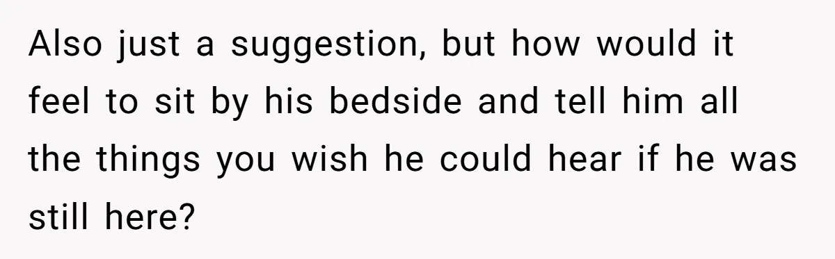 Also just a suggestion, but how would it feel to sit by his bedside and tell him all the things you wish he could hear if he was still here?