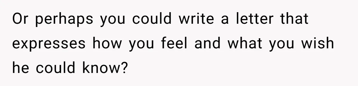 Or perhaps you could write a letter that expresses how you feel and what you wish he could know?