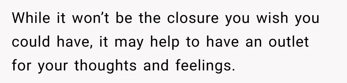 While it won’t be the closure you wish you could have, it may help to have an outlet for your thoughts and feelings.