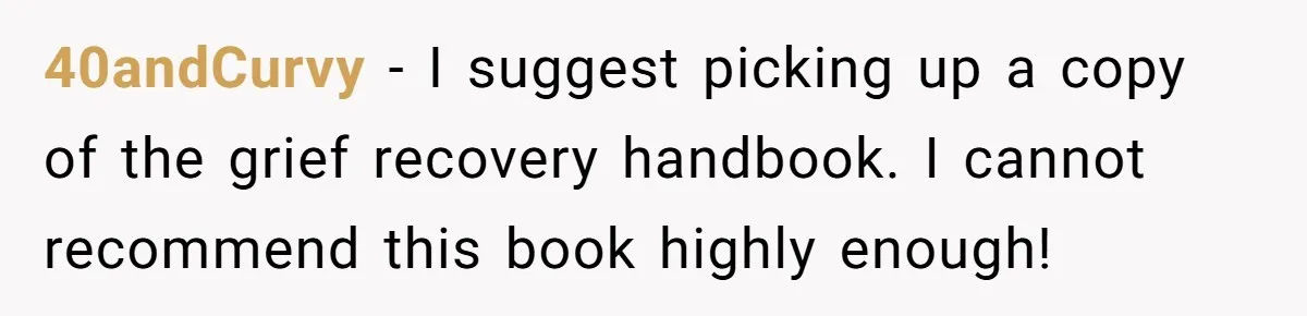 40andCurvy − I suggest picking up a copy of the grief recovery handbook. I cannot recommend this book highly enough!