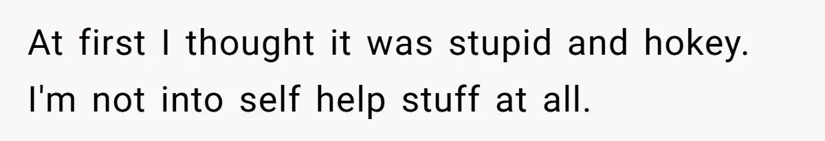At first I thought it was stupid and hokey. I'm not into self help stuff at all.