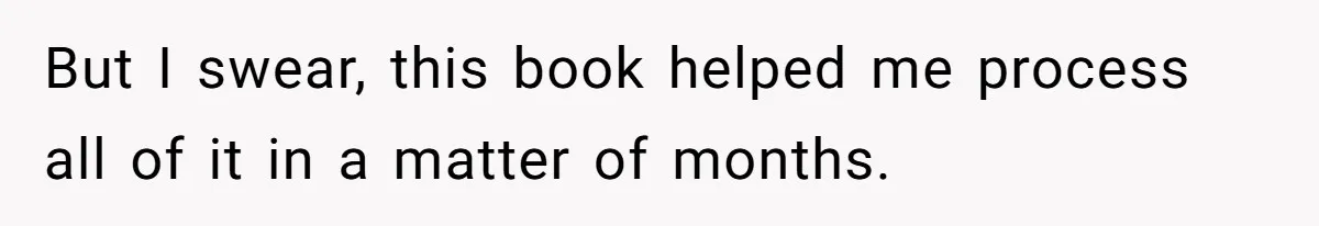 But I swear, this book helped me process all of it in a matter of months.