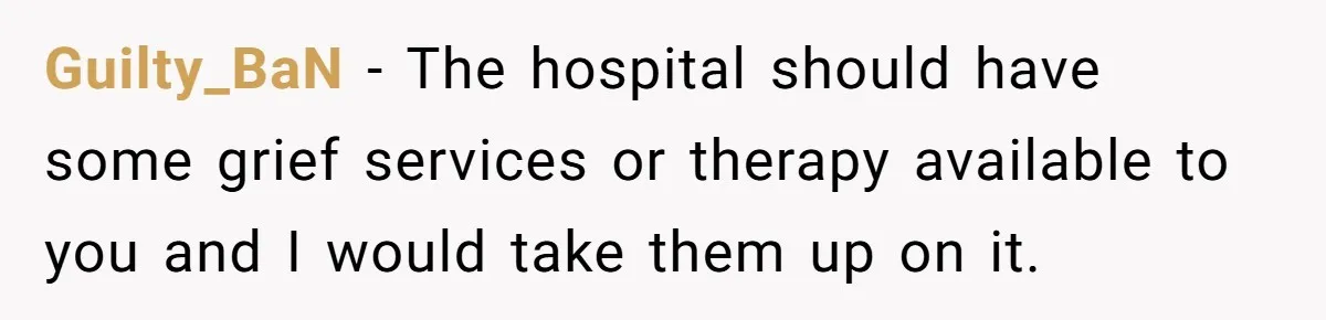 Guilty_BaN − The hospital should have some grief services or therapy available to you and I would take them up on it.