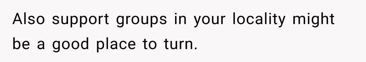 Also support groups in your locality might be a good place to turn.