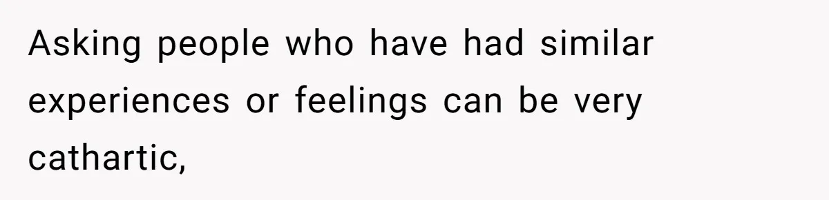 Asking people who have had similar experiences or feelings can be very cathartic,