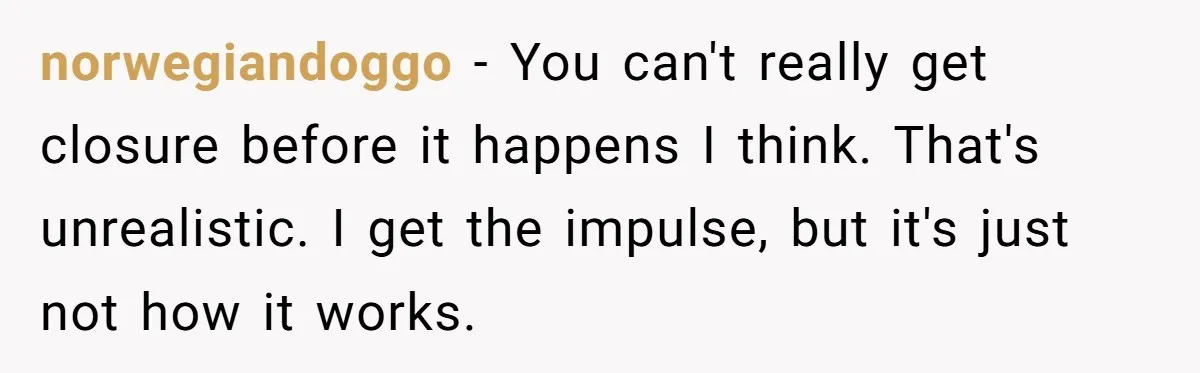 norwegiandoggo − You can't really get closure before it happens I think. That's unrealistic. I get the impulse, but it's just not how it works.