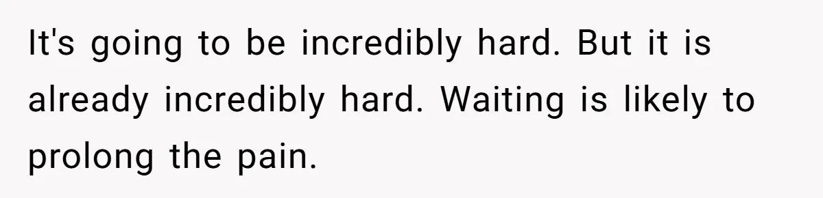 It's going to be incredibly hard. But it is already incredibly hard. Waiting is likely to prolong the pain.