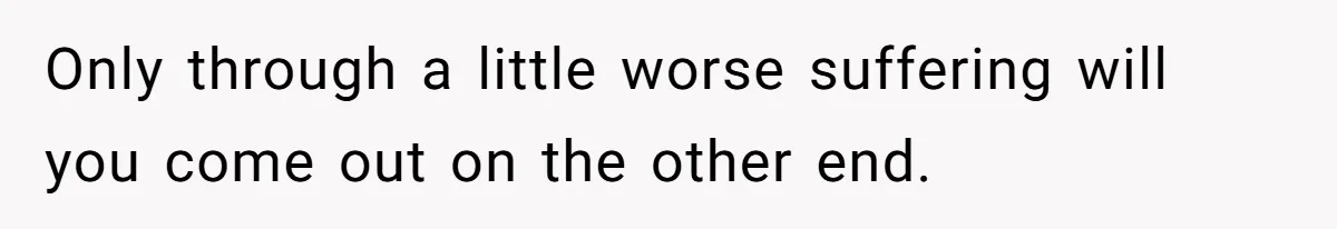 Only through a little worse suffering will you come out on the other end.