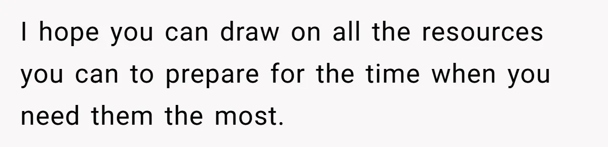 I hope you can draw on all the resources you can to prepare for the time when you need them the most.