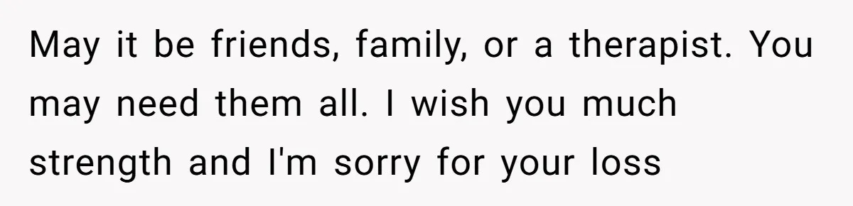 May it be friends, family, or a therapist. You may need them all. I wish you much strength and I'm sorry for your loss