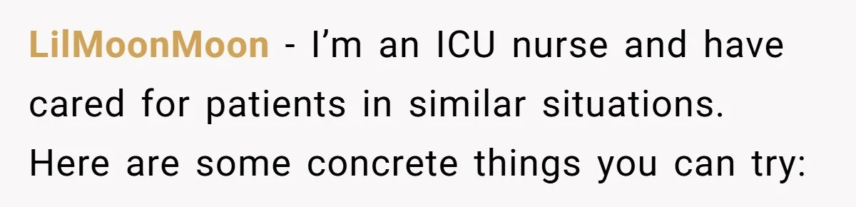 LilMoonMoon − I’m an ICU nurse and have cared for patients in similar situations. Here are some concrete things you can try: