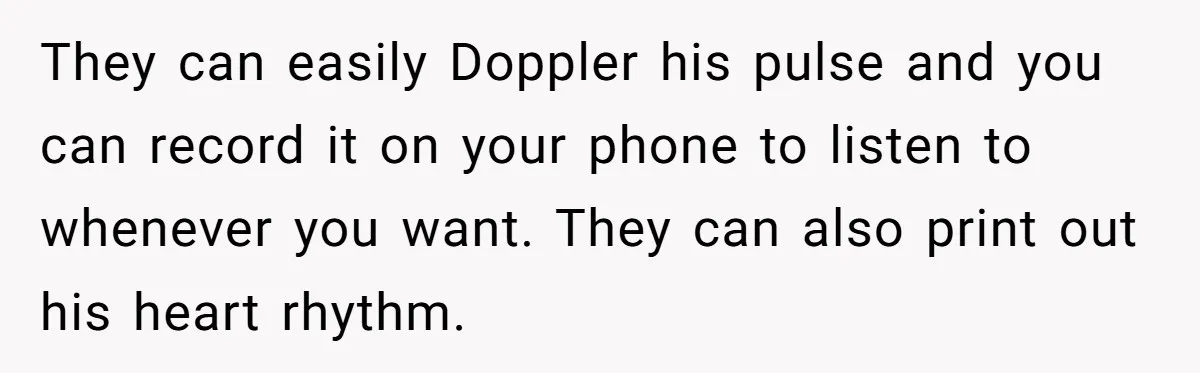They can easily Doppler his pulse and you can record it on your phone to listen to whenever you want. They can also print out his heart rhythm.