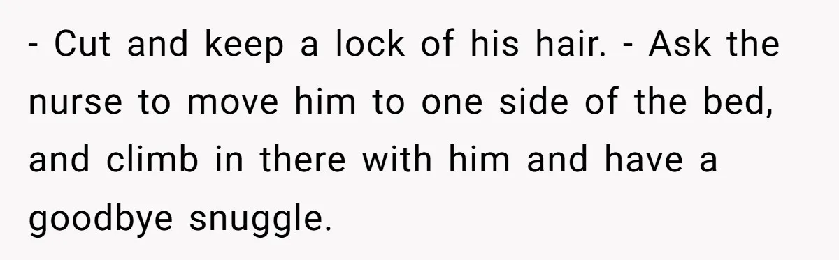 - Cut and keep a lock of his hair. - Ask the nurse to move him to one side of the bed, and climb in there with him and have...