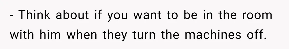- Think about if you want to be in the room with him when they turn the machines off.