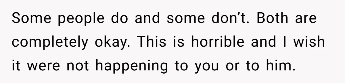 Some people do and some don’t. Both are completely okay. This is horrible and I wish it were not happening to you or to him.