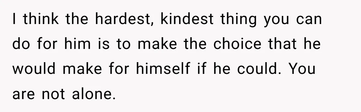 I think the hardest, kindest thing you can do for him is to make the choice that he would make for himself if he could. You are not alone.