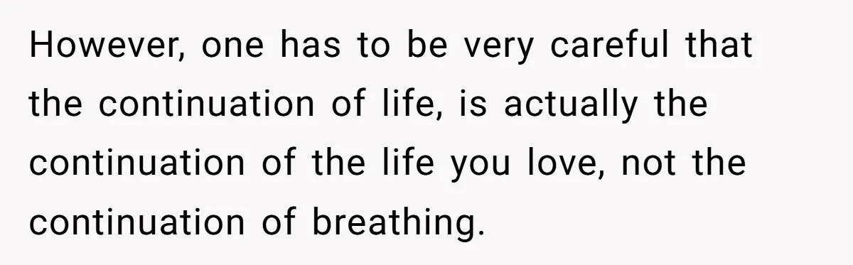 However, one has to be very careful that the continuation of life, is actually the continuation of the life you love, not the continuation of breathing.