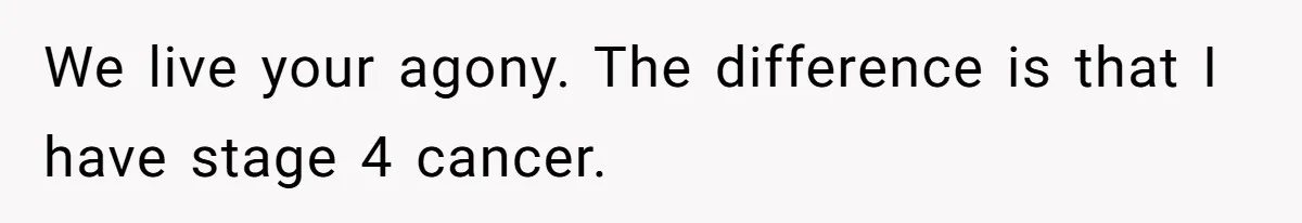 We live your agony. The difference is that I have stage 4 cancer.