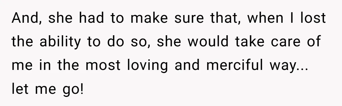 And, she had to make sure that, when I lost the ability to do so, she would take care of me in the most loving and merciful way... let me...