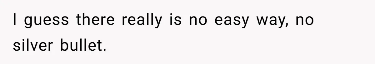 I guess there really is no easy way, no silver bullet.