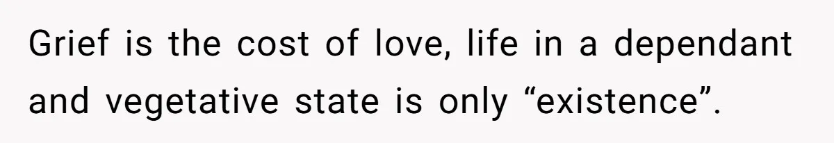 Grief is the cost of love, life in a dependant and vegetative state is only “existence”.