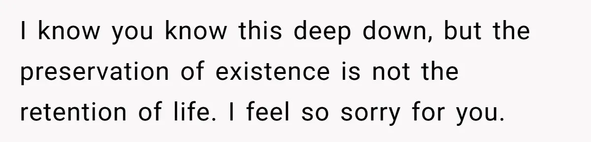 I know you know this deep down, but the preservation of existence is not the retention of life. I feel so sorry for you.