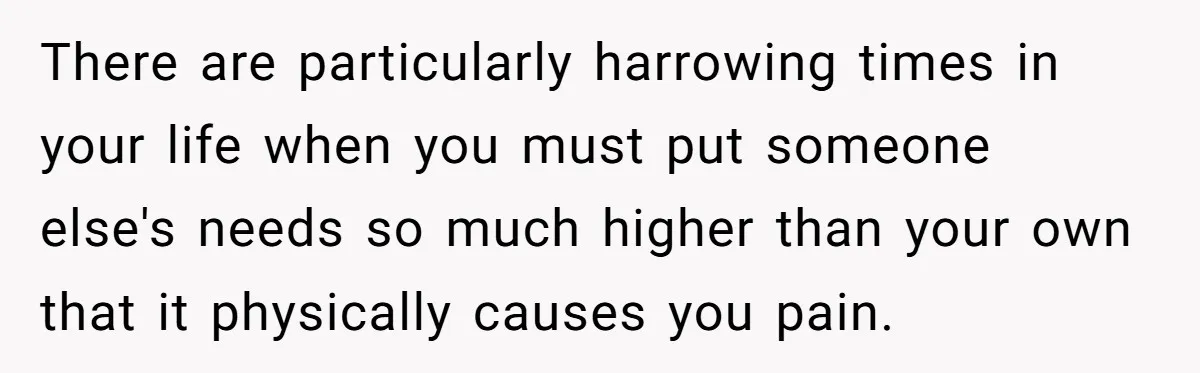 There are particularly harrowing times in your life when you must put someone else's needs so much higher than your own that it physically causes you pain.