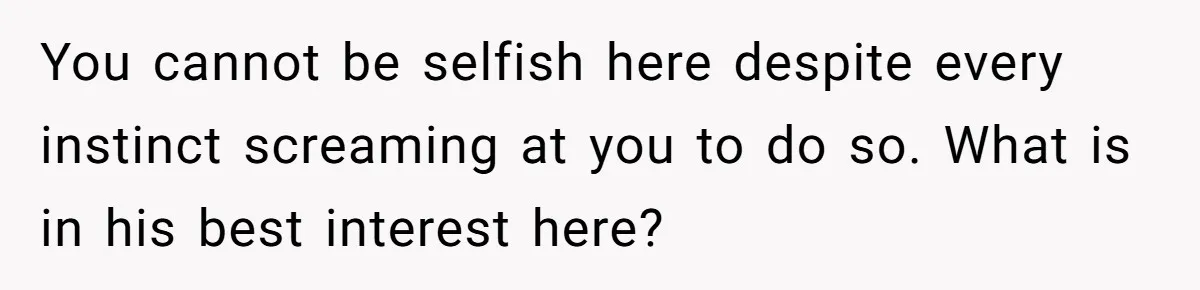 You cannot be selfish here despite every instinct screaming at you to do so. What is in his best interest here?