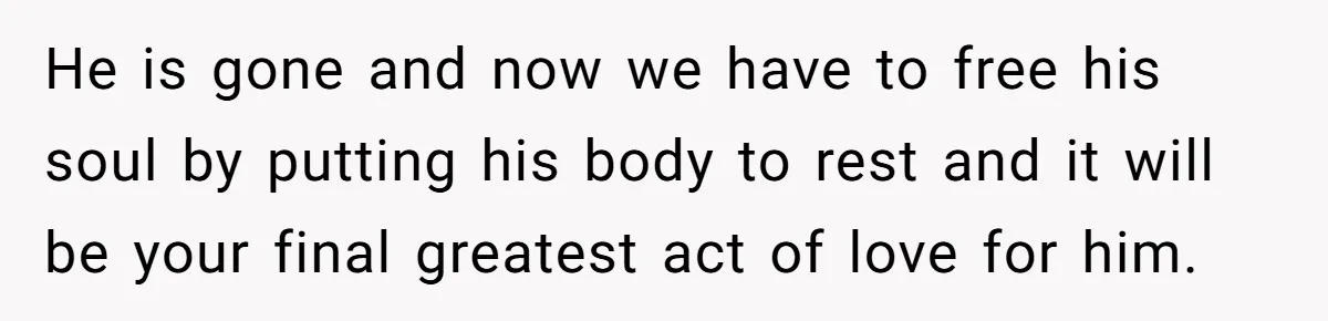He is gone and now we have to free his soul by putting his body to rest and it will be your final greatest act of love for him.