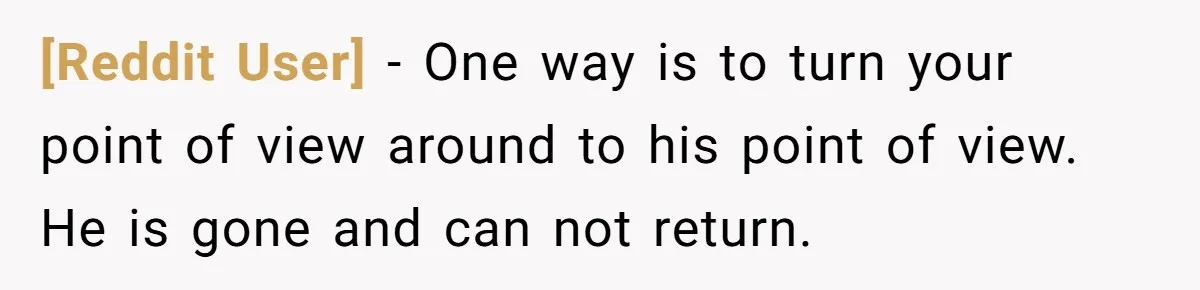 [Reddit User] − One way is to turn your point of view around to his point of view. He is gone and can not return.