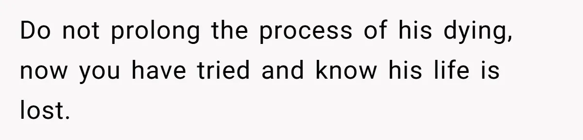 Do not prolong the process of his dying, now you have tried and know his life is lost.