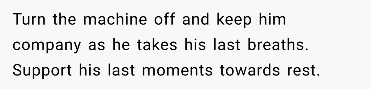 Turn the machine off and keep him company as he takes his last breaths. Support his last moments towards rest.