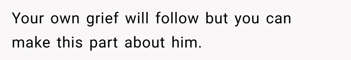 Your own grief will follow but you can make this part about him.