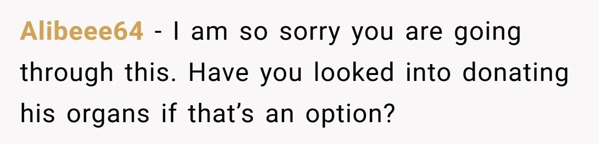 Alibeee64 − I am so sorry you are going through this. Have you looked into donating his organs if that’s an option?