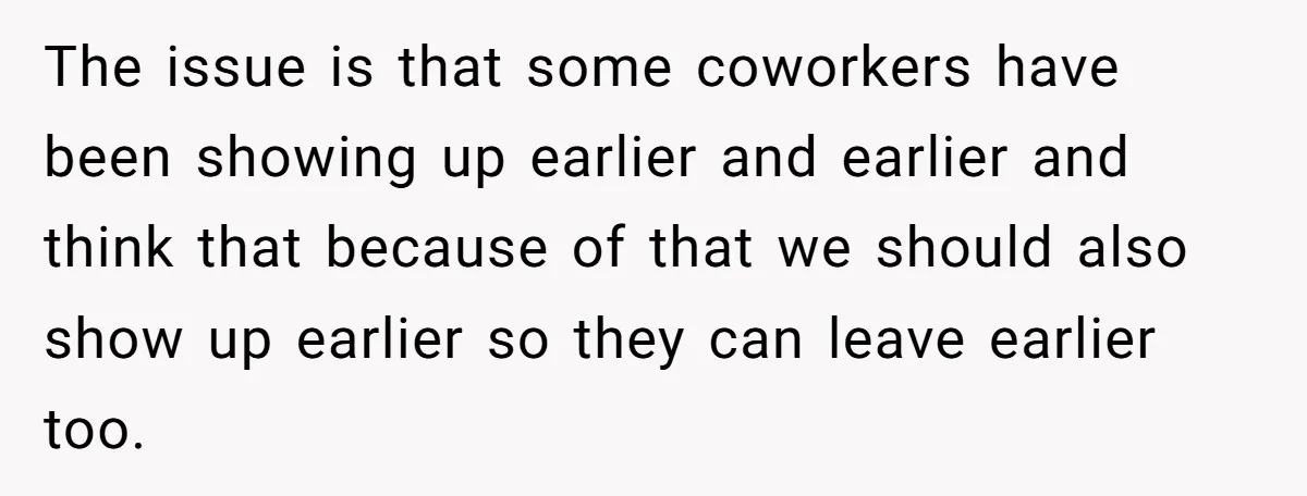 The issue is that some coworkers have been showing up earlier and earlier and think that because of that we should also show up earlier so they can leave earlier...