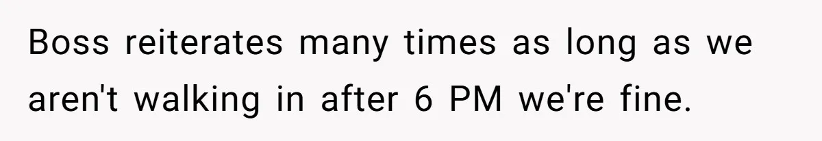 Boss reiterates many times as long as we aren't walking in after 6 PM we're fine.