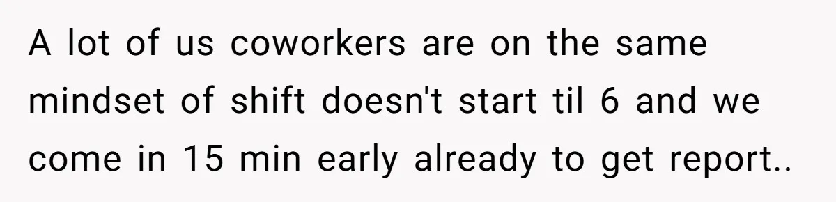 A lot of us coworkers are on the same mindset of shift doesn't start til 6 and we come in 15 min early already to get report..