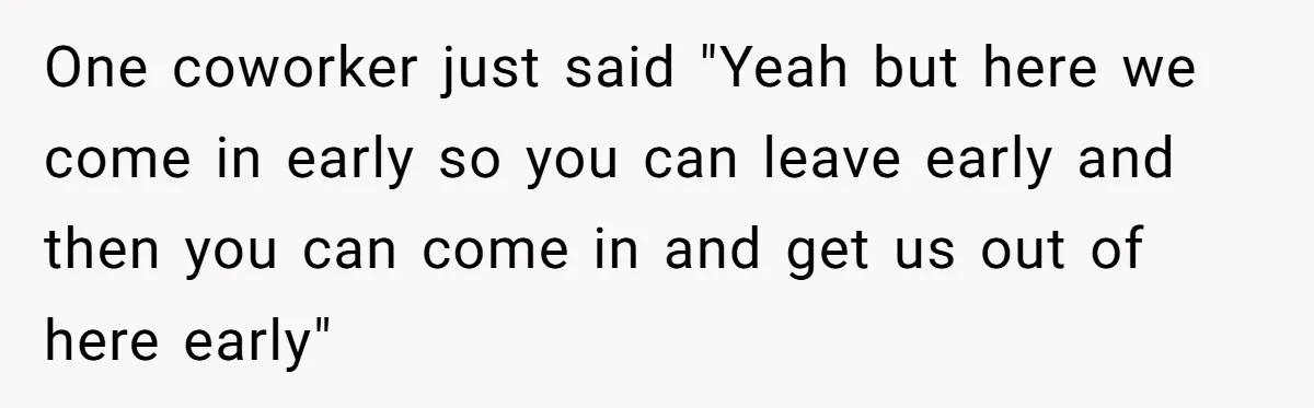 One coworker just said "Yeah but here we come in early so you can leave early and then you can come in and get us out of here early"