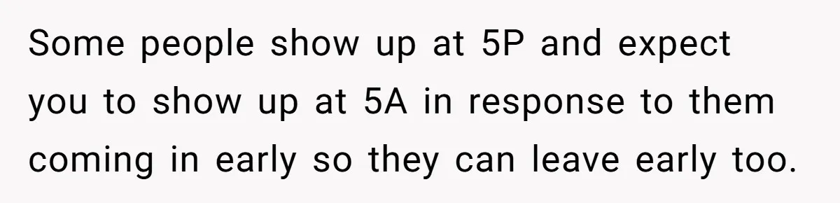 Some people show up at 5P and expect you to show up at 5A in response to them coming in early so they can leave early too.