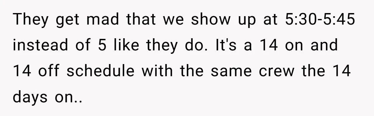 They get mad that we show up at 5:30-5:45 instead of 5 like they do. It's a 14 on and 14 off schedule with the same crew the 14 days...