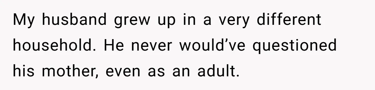 My husband grew up in a very different household. He never would’ve questioned his mother, even as an adult.