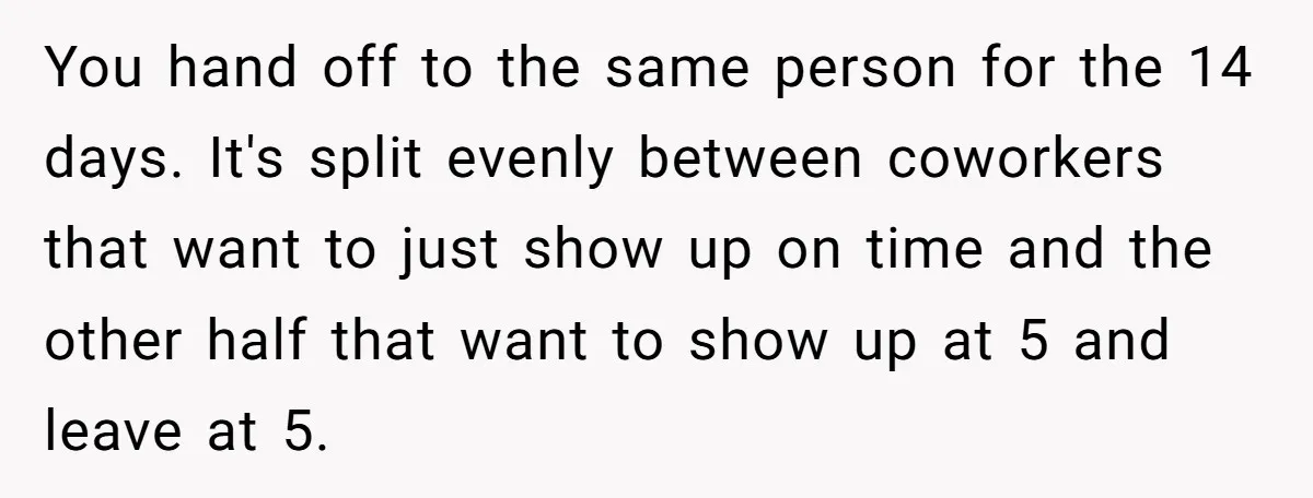 You hand off to the same person for the 14 days. It's split evenly between coworkers that want to just show up on time and the other half that want...