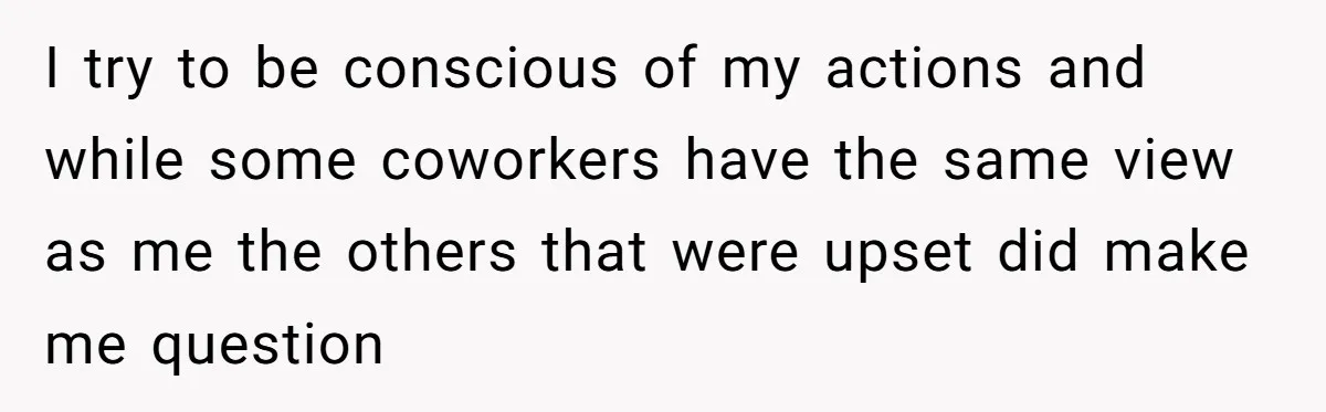 I try to be conscious of my actions and while some coworkers have the same view as me the others that were upset did make me question