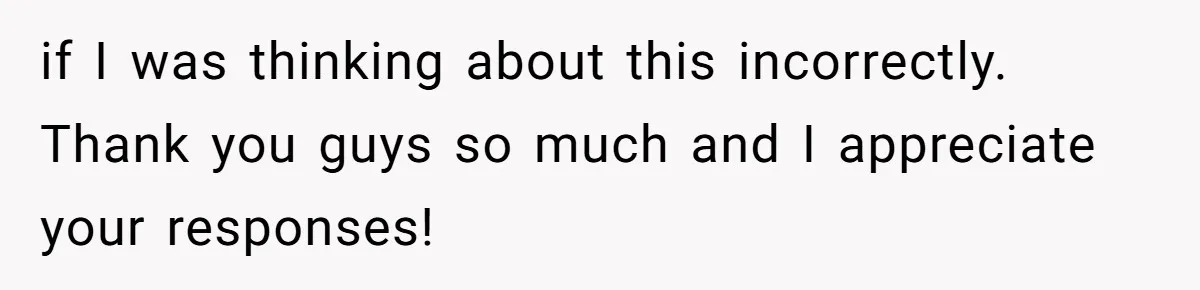 if I was thinking about this incorrectly. Thank you guys so much and I appreciate your responses!