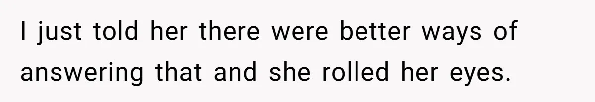 I just told her there were better ways of answering that and she rolled her eyes.