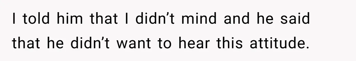 I told him that I didn’t mind and he said that he didn’t want to hear this attitude.