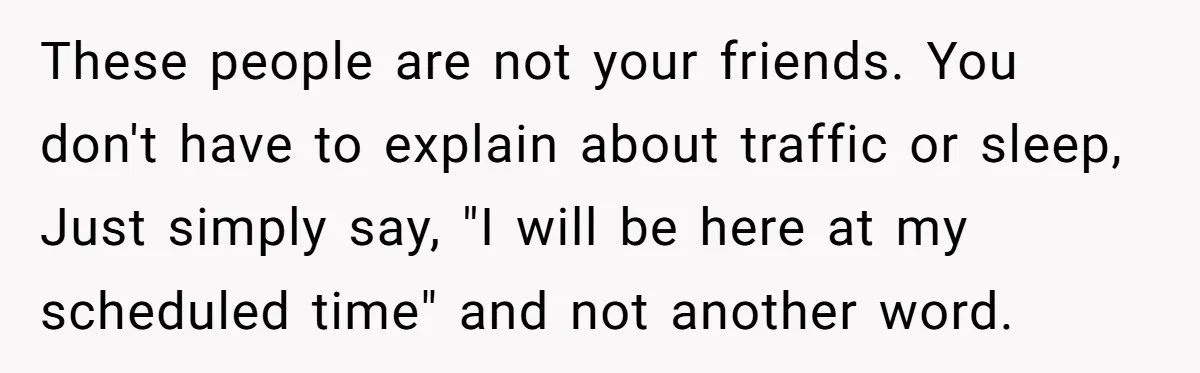 These people are not your friends. You don't have to explain about traffic or sleep, Just simply say, "I will be here at my scheduled time" and not another word.